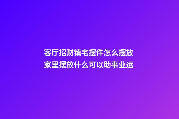 客厅招财镇宅摆件怎么摆放 家里摆放什么可以助事业运